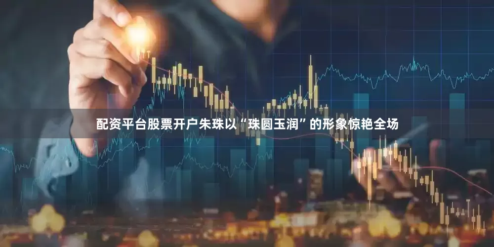 配资平台股票开户朱珠以“珠圆玉润”的形象惊艳全场