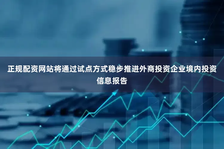 正规配资网站将通过试点方式稳步推进外商投资企业境内投资信息报告