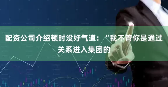 配资公司介绍顿时没好气道：“我不管你是通过关系进入集团的