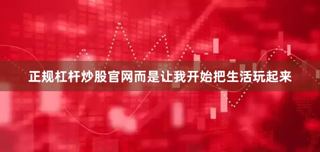 正规杠杆炒股官网而是让我开始把生活玩起来