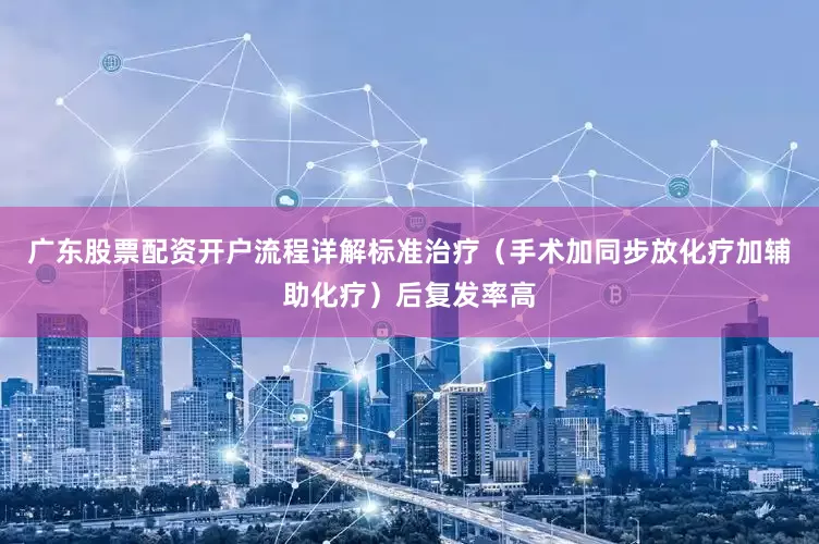 广东股票配资开户流程详解标准治疗（手术加同步放化疗加辅助化疗）后复发率高