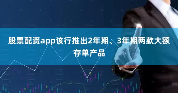 股票配资app该行推出2年期、3年期两款大额存单产品