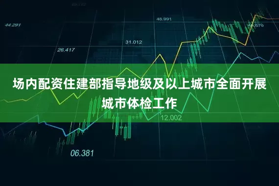 场内配资住建部指导地级及以上城市全面开展城市体检工作