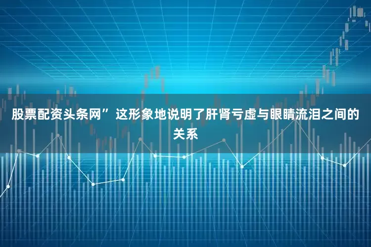 股票配资头条网” 这形象地说明了肝肾亏虚与眼睛流泪之间的关系